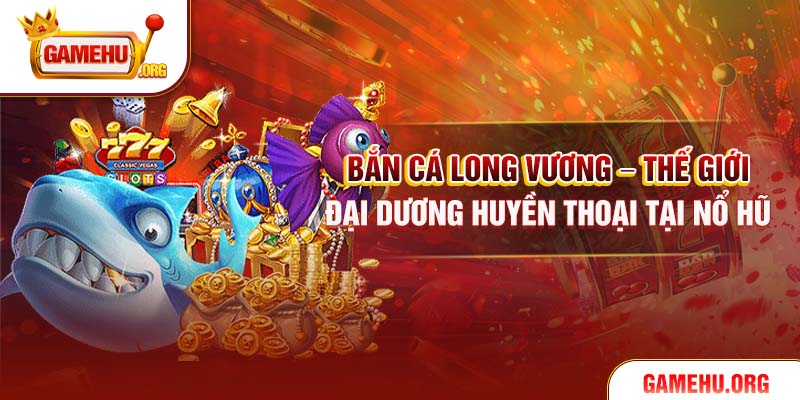Bắn Cá Long Vương – Thế Giới Đại Dương Huyền Thoại Tại Nổ Hũ