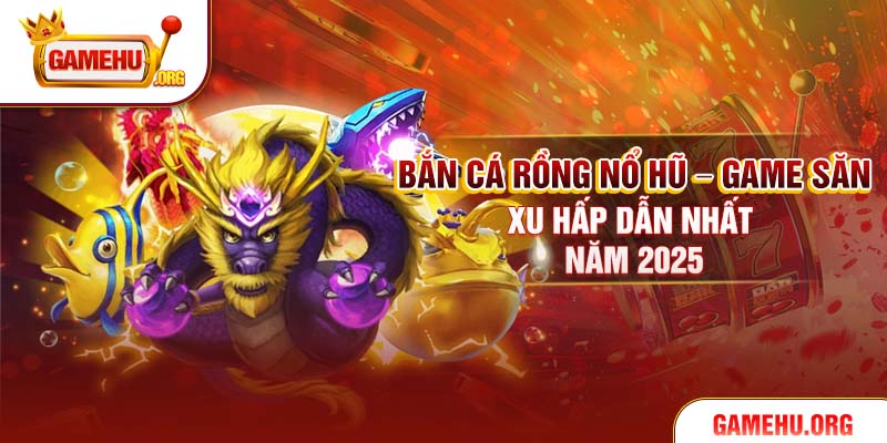 Bắn Cá Rồng Nổ Hũ – Game Săn Xu Hấp Dẫn Nhất Năm 2025