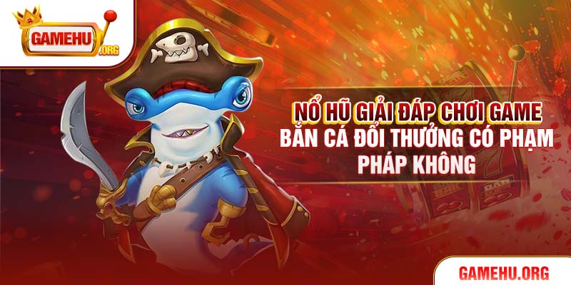 Nổ Hũ Giải Đáp Chơi Game Bắn Cá Đổi Thưởng Có Phạm Pháp Không