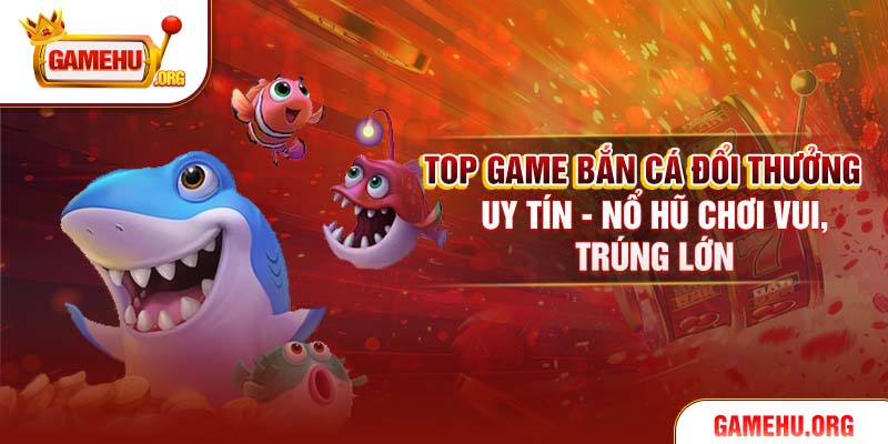 Top Game Bắn Cá Đổi Thưởng Uy Tín - Nổ Hũ Chơi Vui, Trúng Lớn